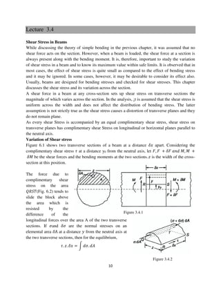 10
Figure 3.4.1
Figure 3.4.2
Lecture 3.4
Shear Stress in Beams
While discussing the theory of simple bending in the previous chapter, it was assumed that no
shear force acts on the section. However, when a beam is loaded, the shear force at a section is
always present along with the bending moment. It is, therefore, important to study the variation
of shear stress in a beam and to know its maximum value within safe limits. It is observed that in
most cases, the effect of shear stress is quite small as compared to the effect of bending stress
and it may be ignored. In some cases, however, it may be desirable to consider its effect also.
Usually, beams are designed for bending stresses and checked for shear stresses. This chapter
discusses the shear stress and its variation across the section.
A shear force in a beam at any cross-section sets up shear stress on transverse sections the
magnitude of which varies across the section. In the analysis, ¡t is assumed that the shear stress is
uniform across the width and does not affect the distribution of bending stress. The latter
assumption is not strictly true as the shear stress causes a distortion of transverse planes and they
do not remain plane.
As every shear Stress is accompanied by an equal complimentary shear stress, shear stress on
transverse planes has complimentary shear Stress on longitudinal or horizontal planes parallel to
the neutral axis.
Variation of Shear stress
Figure 6.1 shows two transverse sections of a beam at a distance ߜ‫ݔ‬ apart. Considering the
complimentary shear stress ߬ at a distance y0 from the neutral axis, let ‫,ܨ‬ ‫ܨ‬ + ߜ‫ܨ‬ ܽ݊݀ ‫,ܯ‬ ‫ܯ‬ +
ߜ‫ܯ‬ be the shear forces and the bending moments at the two sections. ‫ݖ‬ is the width of the cross-
section at this position.
The force due to
complimentary shear
stress on the area
ܴܳܵܶ(Fig. 6.2) tends to
slide the block above
the area which is
resisted by the
difference of the
longitudinal forces over the area A of the two transverse
sections. If ߪand ߜߪ are the normal stresses on an
elemental area ߜA at a distance ‫ݕ‬ from the neutral axis at
the two transverse sections, then for the equilibrium,
߬. ‫.ݖ‬ ߜ‫ݔ‬ = න ݀ߪ. ݀‫ܣ‬
 
