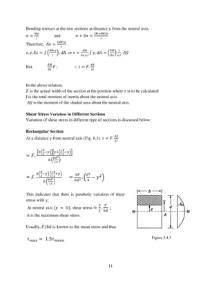 11
Figure 3.4.3
Bending stresses at the two sections at distance y from the neutral axis,
ߪ =
ெ௬
ூ
and ߪ + ߜߪ =
ሺெାఋெሻ௬
ூ
Therefore, ߜߪ =
ሺఋெሻ௬
ூ
߬. ‫.ݖ‬ ߜ‫ݔ‬ = ‫׬‬ ቀ
ఋெ.௬
ூ
ቁ . dA or ߬ =
ఋெ
ఋ௫.௭.ூ
‫׬‬ ‫.ݕ‬ ݀‫ܣ‬ = ቀ
ఋெ
ఋ௫
ቁ
ଵ
௭.ூ
. ‫ݕܣ‬ത
But
ఋெ
ఋ௫
‫ܨ‬ ; ∴ ߬ = ‫.ܨ‬
஺௬ത
௭ூ
In the above relation,
Z is the actual width of the section at the position where ߬ is to be calculated
I is the total moment of inertia about the neutral axis
‫ݕܣ‬ത is the moment of the shaded area about the neutral axis.
Shear Stress Variation in Different Sections
Variation of shear stress in different type of sections is discussed below:
Rectangular Section
At a distance y from neutral axis (Fig. 6.3). ߬ = ‫.ܨ‬
஺௬ത
௓ூ
= ‫.ܨ‬
ቂ௕ቀ
೏
మ
ି௬ቁቃቂ௬ା
భ
మ
ቀ
೏
మ
ି௬ቁቃ
௕.൬
್೏య
భమ
൰
= ‫.ܨ‬
௕ቀ
೏
మ
ି௬ቁ.
భ
మ
ቀ
೏
మ
ା௬ቁ
௕.൬
್೏య
భమ
൰
=
଺ி
௕ௗయ
. ቀ
ௗమ
ସ
− ‫ݕ‬ଶ
ቁ
This indicates that there is parabolic variation of shear
stress with y.
At neutral axis ሺ‫ݕ‬ = ܱሻ, shear stress =
ଷ
ଶ
.
ி
௕ௗ
;
it is the maximum shear stress.
Usually, ‫ܾ݀/ܨ‬ is known as the mean stress and thus
߬௠௔௫ = 1.5߬௠௘௔௡
 