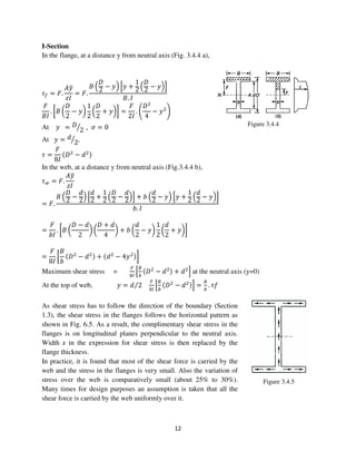 12
Figure 3.4.5
I-Section
In the flange, at a distance y from neutral axis (Fig. 3.4.4 a),
߬௙ = ‫.ܨ‬
‫ݕܣ‬ത
‫ܫݖ‬
= ‫.ܨ‬
‫ܤ‬ ቀ
‫ܦ‬
2
− ‫ݕ‬ቁ ቂ‫ݕ‬ +
1
2
ቀ
‫ܦ‬
2
− ‫ݕ‬ቁቃ
‫.ܤ‬ ‫ܫ‬
‫ܨ‬
‫ܫܤ‬
. ൤‫ܤ‬ ൬
‫ܦ‬
2
− ‫ݕ‬൰
1
2
൬
‫ܦ‬
2
+ ‫ݕ‬൰൨ =
‫ܨ‬
2‫ܫ‬
. ቆ
‫ܦ‬ଶ
4
− ‫ݕ‬ଶ
ቇ
At ‫ݕ‬ = ‫ܦ‬
2ൗ , ߪ = 0
At ‫ݕ‬ = ݀
2ൗ ,
߬ =
‫ܨ‬
8‫ܫ‬
ሺ‫ܦ‬ଶ
− ݀ଶሻ
In the web, at a distance y from neutral axis (Fig.3.4.4 b),
߬௪ = ‫.ܨ‬
‫ݕܣ‬ത
‫ܫݖ‬
= ‫.ܨ‬
‫ܤ‬ ቀ
‫ܦ‬
2
−
݀
2
ቁ ቂ
݀
2
+
1
2
ቀ
‫ܦ‬
2
−
݀
2
ቁቃ + ܾ ቀ
݀
2
− ‫ݕ‬ቁ ቂ‫ݕ‬ +
1
2
ቀ
݀
2
− ‫ݕ‬ቁቃ
ܾ. ‫ܫ‬
=
‫ܨ‬
ܾ‫ܫ‬
. ൤‫ܤ‬ ൬
‫ܦ‬ − ݀
2
൰ ൬
‫ܦ‬ + ݀
4
൰ + ܾ ൬
݀
2
− ‫ݕ‬൰
1
2
൬
݀
2
+ ‫ݕ‬൰൨
=
‫ܨ‬
8‫ܫ‬
൤
‫ܤ‬
ܾ
ሺ‫ܦ‬ଶ
− ݀ଶሻ + ሺ݀ଶ
− 4‫ݕ‬ଶሻ൨
Maximum shear stress =
ி
଼ூ
ቂ
஻
௕
ሺ‫ܦ‬ଶ
− ݀ଶሻ + ݀ଶ
ቃ at the neutral axis (y=0)
At the top of web, ‫ݕ‬ = ݀ 2⁄
ி
଼ூ
ቂ
஻
௕
ሺ‫ܦ‬ଶ
− ݀ଶሻቃ =
஻
௕
. ݂߬
As shear stress has to follow the direction of the boundary (Section
1.3), the shear stress in the flanges follows the horizontal pattern as
shown in Fig. 6.5. As a result, the complimentary shear stress in the
flanges is on longitudinal planes perpendicular to the neutral axis.
Width z in the expression for shear stress is then replaced by the
flange thickness.
In practice, it is found that most of the shear force is carried by the
web and the stress in the flanges is very small. Also the variation of
stress over the web is comparatively small (about 25% to 30%).
Many times for design purposes an assumption is taken that all the
shear force is carried by the web uniformly over it.
Figure 3.4.4
 