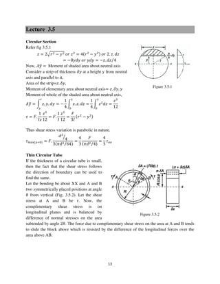 13
Figure 3.5.1
Figure 3.5.2
Lecture 3.5
Circular Section
Refer fig 3.5.1
‫ݖ‬ = 2ඥ‫ݎ‬ଶ − ‫ݕ‬ଶ ‫ݎ݋‬ ‫ݖ‬ଶ
= 4ሺ‫ݎ‬ଶ
− ‫ݕ‬ଶሻ ‫ݎ݋‬ 2. ‫.ݖ‬ ݀‫ݖ‬
= −8‫ݕ݀ݕ‬ ‫ݎ݋‬ ‫ݕ݀ݕ‬ = −‫.ݖ‬ ݀‫ݖ‬ 4⁄
Now, ‫ݕܣ‬ത = Moment of shaded area about neutral axis
Consider a strip of thickness ߜ‫ݕ‬ at a height y from neutral
axis and parallel to it,
Area of the strip=‫.ݖ‬ ߜ‫,ݕ‬
Moment of elementary area about neutral axis= ‫.ݖ‬ ߜ‫.ݕ‬ ‫ݕ‬
Moment of whole of the shaded area about neutral axis,
‫ݕܣ‬ത = න ‫.ݖ‬ ‫.ݕ‬ ݀‫ݕ‬
௥
௬
= −
1
4
න ‫.ݖ‬ ‫.ݖ‬ ݀‫ݖ‬
௭
଴
=
1
4
න ‫ݖ‬ଶ
݀‫ݖ‬
௭
଴
=
‫ݖ‬ଷ
12
߬ = ‫.ܨ‬
1
‫ݖܫ‬
‫ݖ‬ଷ
12
= ‫.ܨ‬
1
‫ܫ‬
‫ݖ‬ଶ
12
=
‫ܨ‬
3‫ܫ‬
ሺ‫ݎ‬ଶ
− ‫ݕ‬ଶሻ
Thus shear stress variation is parabolic in nature.
߬୫ୟ୶ሺ௬ୀ଴ሻ = ‫.ܨ‬
݀ଶ
4ൗ
3ሺߨ݀ଶ 64⁄ ሻ
=
4
3
‫ܨ‬
ሺߨ݀ଶ 4⁄ ሻ
=
4
3
߬௔௩
Thin Circular Tube
If the thickness of a circular tube is small,
then the fact that the shear stress follows
the direction of boundary can be used to
find the same.
Let the bending be about XX and A and B
two symmetrically placed positions at angle
ߠ from vertical (Fig. 3.5.2). Let the shear
stress at A and B be ߬. Now, the
complimentary shear stress is on
longitudinal planes and is balanced by
difference of normal stresses on the area
subtended by angle 2ߠ. The force due to complimentary shear stress on the area at A and B tends
to slide the block above which is resisted by the difference of the longitudinal forces over the
area above AB.
 