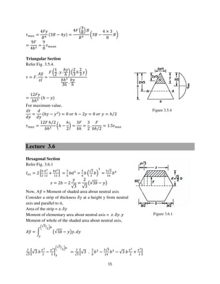 15
Figure 3.6.1
Figure 3.5.4
߬௠௔௫ =
4‫ݕܨ‬
‫ܤ‬ସ
ሺ3‫ܤ‬ − 4‫ݕ‬ሻ =
4‫ܨ‬ ቀ
3
8ቁ ‫ܤ‬
‫ܤ‬ସ
൬3‫ܤ‬ −
4 × 3
8
‫ܤ‬൰
=
9‫ܨ‬
4ܾଶ
=
9
8
߬௠௘௔௡
Triangular Section
Refer Fig. 3.5.4.
߬ = ‫.ܨ‬
‫ݕܣ‬ത
‫ܫݖ‬
=
‫ܨ‬ ൬
1
2
. ‫.ݕ‬
ܾ‫ݕ‬
ℎ
൰ ቀ
2
3
ℎ
2
3
‫ݕ‬ቁ
ܾℎଷ
36
.
ܾ‫ݕ‬
ℎ
=
12‫ݕܨ‬
ܾℎଷ
ሺℎ − ‫ݕ‬ሻ
For maximum value,
݀߬
݀‫ݕ‬
=
݀
݀‫ݕ‬
ሺℎ‫ݕ‬ − ‫ݕ‬ଶሻ = 0 ‫ݎ݋‬ ℎ − 2‫ݕ‬ = 0 ‫ݎ݋‬ ‫ݕ‬ = ℎ 2⁄
߬௠௔௫ =
12‫ܨ‬ ℎ 2⁄
ܾℎଷ
൬ℎ −
ℎ
2
൰ =
3‫ܨ‬
ܾℎ
=
3
2
.
‫ܨ‬
ܾℎ 2⁄
= 1.5߬௠௔௫
Lecture 3.6
Hexagonal Section
Refer Fig. 3.6.1
‫ܫ‬௫௫ = 2 ቂ
௕
ଶ
ௗయ
ଵଶ
+
௕ௗయ
ଵଶ
ቃ =
ହ
଺
ܾ݀ଷ
=
ହ
଺
ܾ ቀ
√ଷ
ଶ
ܾቁ
ଷ
=
ହ√ଷ
ଵ଺
ܾସ
‫ݖ‬ = 2ܾ − 2
‫ݕ‬
√3
=
2
√3
൫√3ܾ − ‫ݕ‬൯
Now, A‫ݕ‬ത = Moment of shaded area about neutral axis
Consider a strip of thickness ߜy at a height y from neutral
axis and parallel to it,
Area of the strip = ‫.ݖ‬ ߜ‫ݕ‬
Moment of elementary area about neutral axis = ‫.ݖ‬ ߜ‫.ݕ‬ ‫ݕ‬
Moment of whole of the shaded area about neutral axis,
‫ݕܣ‬ത = න ൫√3ܾ − ‫ݕ‬൯‫.ݕ‬ ݀‫ݕ‬
൬√ଷ
ଶ
ൗ ൰௕
௬
ଶ
√ଷ
ቂ√3 ܾ
௬మ
ଶ
−
௬య
ଷ
ቃ
௬
൬√ଷ
ଶ
ൗ ൰௕
=
ଶ
√ଷ
ቂ√3 .
ଷ
଼
ܾଷ
−
ଷ√ଷ
ଶସ
ܾଷ
− √3 ܾ
௬మ
ଶ
+
௬య
ଷ
ቃ
 