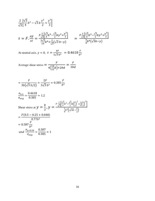 16
2
√3
ቈ
√3
4
ܾଷ
− √3 ܾ
‫ݕ‬ଶ
2
+
‫ݕ‬ଷ
3
቉
߬ = ‫.ܨ‬
஺௬ത
௭ூ
=
ி
మ
√య
൤
√య
ర
௕యି
√య
మ
௕௬మା
೤య
య
൨
ఱ√య
భల
௕ర×
మ
√య
൫√ଷ ௕ି௬൯
=
ி
మ
√య
൤
√య
ర
௕యି
√య
మ
௕௬మା
೤య
య
൨
ఱ
ఴ
௕ర൫√ଷ௕ି௬൯
At neutral axis, ‫ݕ‬ = 0, ߬ =
ସி
ହ√ଷ ௕మ
= 0.4618
ி
௕మ
Average shear stress =
ி
ସቀ
భ
మ
್
మ
ௗቁାଶ௕ௗ
=
ி
ଷ௕ௗ
=
‫ܨ‬
3ܾ൫√3 ܾ/2൯
=
2‫ܨ‬
3√3 ܾଶ
= 0.385
‫ܨ‬
ܾଶ
ߪ௡.௔
ߪ௔௩௚
=
0.4618
0.385
= 1.2
Shear stress at ‫ݕ‬ =
௕
ଶ
, ‫ݕ‬ =
‫ܨ‬
2
√3
൤
√3
4
ܾ3
−
√3
2
ܾቀ
ܾ
2
ቁ
2
+
1
3
ቀ
ܾ
3
ቁ
3
൨
5
8
ܾ4
ቀ√3ܾ −
ܾ
2
ቁ
=
‫ܨ‬ሺ0.5 − 0.25 + 0.048ሻ
0.77ܾଶ
= 0.387
‫ܨ‬
ܾଶ
ܽ݊݀
ߪ௬ୀ଴.ହ௕
ߪ௔௩௚
=
0.387
0.385
≈ 1
 