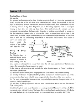 17
Figure 3.7.1
Lecture 3.7
Bending Stress in Beams
Introduction
If a constant bending moment (no shear force) acts on sonic length of a beam, the stresses set up
on any cross-section on that part of the beam constitutes a pure couple, the magnitude of which is
equal to the bending moment. The internal stresses developed in the beam are known as flexural
or bending stresses. In Fig. 5.la, the portion (‘D of the simply supported beam is under pure
bending as there does not exist any shear force. If the end sections of a straight beam are
considered to remain plane, the beam under the action of bending moment bends in such a way
that the inner or the concave edge of cross-section comes in compression and the outer or the
convex edge in tension. There is an intermediate surface known as neutral surface, at which the
stress is zero. An axis obtained by inter-section of the neutral surface and a cross-section is
known as neutral axis
about which the
bending of the surface
takes place (Fig. 5.lb).
Theory of Simple
Bending
The following theory is
applicable to the beams
subjected to simple or
pure bending when the
cross-section is not subjected to a shear force since that will cause a distortion of the transverse
planes. The assumptions being made are as under:
(i) The material is homogeneous and isotropic, i.e. it has the same values of Young’s modulus in
tension and compression.
(ii) Transverse planes remain plane and perpendicular to the neutral surface after bending.
(iii) Initially the beam is straight and all longitudinal filaments are bent into circular arcs with a
common center of curvature which is large compared to the dimensions of the cross-section.
(iv) The beam is symmetrical about a vertical longitudinal plane passing through vertical axis of
symmetry for horizontal beams.
(y) The stress is purely longitudinal and the stress concentration effects near the concentrated
loads are neglected.
Consider a length of beam under the action of a bending moment M as shown in Fig. 5.2a. NN is
considered as the original length of the beam. The neutral surface is a plane through XX. In the
side view NA indicates the neutral axis, O is the center of curvature on bending (Fig. 5.2b).
 