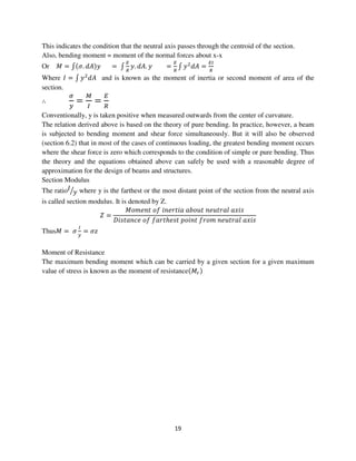 19
This indicates the condition that the neutral axis passes through the centroid of the section.
Also, bending moment = moment of the normal forces about x-x
Or ‫ܯ‬ = ‫׬‬ሺߪ. ݀‫ܣ‬ሻ‫ݕ‬ = ‫׬‬
ா
ோ
‫.ݕ‬ ݀‫.ܣ‬ ‫ݕ‬ =
ா
ோ
‫׬‬ ‫ݕ‬ଶ
݀‫ܣ‬ =
ாூ
ோ
Where ‫ܫ‬ = ‫׬‬ ‫ݕ‬ଶ
݀‫ܣ‬ and is known as the moment of inertia or second moment of area of the
section.
∴
ఙ
௬
=
ெ
ூ
=
ா
ோ
Conventionally, y is taken positive when measured outwards from the center of curvature.
The relation derived above is based on the theory of pure bending. In practice, however, a beam
is subjected to bending moment and shear force simultaneously. But it will also be observed
(section 6.2) that in most of the cases of continuous loading, the greatest bending moment occurs
where the shear force is zero which corresponds to the condition of simple or pure bending. Thus
the theory and the equations obtained above can safely be used with a reasonable degree of
approximation for the design of beams and structures.
Section Modulus
The ratio‫ܫ‬
‫ݕ‬ൗ where y is the farthest or the most distant point of the section from the neutral axis
is called section modulus. It is denoted by Z.
ܼ =
‫ݐ݊݁݉݋ܯ‬ ‫݂݋‬ ݅݊݁‫ܽ݅ݐݎ‬ ܾܽ‫ݐݑ݋‬ ݊݁‫݈ܽݎݐݑ‬ ܽ‫ݏ݅ݔ‬
‫݁ܿ݊ܽݐݏ݅ܦ‬ ‫݂݋‬ ݂ܽ‫ݐݎ‬ℎ݁‫ݐݏ‬ ‫ݐ݊݅݋݌‬ ݂‫݉݋ݎ‬ ݊݁‫݈ܽݎݐݑ‬ ܽ‫ݏ݅ݔ‬
Thus‫ܯ‬ = ߪ
ூ
௬
= ߪ‫ݖ‬
Moment of Resistance
The maximum bending moment which can be carried by a given section for a given maximum
value of stress is known as the moment of resistanceሺ‫ܯ‬௥ሻ
 