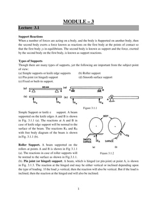 1
Figure 3.1.2
MODULE – 3
Lecture 3.1
Support Reactions
When a number of forces are acting on a body, and the body is 8upported on another body, then
the second body exerts a force known as reactions on the first body at the points of contact so
that the first body ¡s in equilibrium. The second body is known as support and the force, exerted
by the second body on the first body, is known as support reactions.
Types of Supports
Though there are many types of supports, yet the following are important from the subject point
of view:
(a) Simple supports or knife edge supports (b) Roller support
(e) Pin-joint (or hinged) support (d) Smooth surface support
(e) Fixed or built-in support.
Simple Support or knife edge support. A beam
supported on the knife edges A and B is shown
in Fig. 3.1.1 (a). The reactions at A and B in
case of knife edge support will be normal to the
surface of the beam. The reactions RA and RD
with free body diagram of the beam is shown
in Fig. 3.1.1 (b).
Roller Support. A beam supported on the
rollers at points A and B is shown in Fig 3.1.1
(a). The reactions in case of roller supports will
be normal to the surface as shown in Fig.3.1.1.
(b). Pin joint (or hinged) support. A beam, which is hinged (or pin-joint) at point A, is shown
in Fig. 3.1.3. The reaction at the hinged end may be either vertical or inclined depending upon
the type of loading. 1f the load ¡s vertical, then the reaction will also be vertical. But if the load is
inclined, then the reaction at the hinged end will also be inclined.
Figure 3.1.1
 