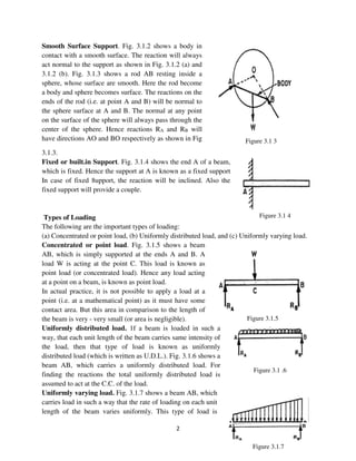 2
Figure 3.1 4
Figure 3.1 3
Figure 3.1.5
Figure 3.1 .6
Figure 3.1.7
Smooth Surface Support. Fig. 3.1.2 shows a body in
contact with a smooth surface. The reaction will always
act normal to the support as shown in Fig. 3.1.2 (a) and
3.1.2 (b). Fig. 3.1.3 shows a rod AB resting inside a
sphere, whose surface are smooth. Here the rod become
a body and sphere becomes surface. The reactions on the
ends of the rod (i.e. at point A and B) will be normal to
the sphere surface at A and B. The normal at any point
on the surface of the sphere will always pass through the
center of the sphere. Hence reactions RA and RB will
have directions AO and BO respectively as shown in Fig
3.1.3.
Fixed or built.in Support. Fig. 3.1.4 shows the end A of a beam,
which is fixed. Hence the support at A is known as a fixed support
In case of fixed 8upport, the reaction will be inclined. Also the
fixed support will provide a couple.
Types of Loading
The following are the important types of loading:
(a) Concentrated or point load, (b) Uniformly distributed load, and (c) Uniformly varying load.
Concentrated or point load. Fig. 3.1.5 shows a beam
AB, which is simply supported at the ends A and B. A
load W is acting at the point C. This load is known as
point load (or concentrated load). Hence any load acting
at a point on a beam, is known as point load.
In actual practice, it is not possible to apply a load at a
point (i.e. at a mathematical point) as it must have some
contact area. But this area in comparison to the length of
the beam is very - very small (or area is negligible).
Uniformly distributed load. 1f a beam is loaded in such a
way, that each unit length of the beam carries same intensity of
the load, then that type of load is known as uniformly
distributed load (which is written as U.D.L.). Fig. 3.1.6 shows a
beam AB, which carries a uniformly distributed load. For
finding the reactions the total uniformly distributed load is
assumed to act at the C.C. of the load.
Uniformly varying load. Fig. 3.1.7 shows a beam AB, which
carries load in such a way that the rate of loading on each unit
length of the beam varies uniformly. This type of load is
 