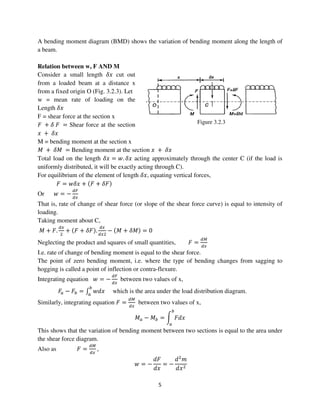5
Figure 3.2.3
A bending moment diagram (BMD) shows the variation of bending moment along the length of
a beam.
Relation between w, F AND M
Consider a small length ߜ‫ݔ‬ cut out
from a loaded beam at a distance x
from a fixed origin O (Fig. 3.2.3). Let
w = mean rate of loading on the
Length ߜ‫ݔ‬
F = shear force at the section x
‫ܨ‬ + ߜ ‫ܨ‬ = Shear force at the section
‫ݔ‬ + ߜ‫ݔ‬
M = bending moment at the section x
‫ܯ‬ + ߜ‫ܯ‬ = Bending moment at the section ‫ݔ‬ + ߜ‫ݔ‬
Total load on the length ߜ‫ݔ‬ = ‫.ݓ‬ ߜ‫ݔ‬ acting approximately through the center C (if the load is
uniformly distributed, it will be exactly acting through C).
For equilibrium of the element of length ߜ‫,ݔ‬ equating vertical forces,
‫ܨ‬ = ‫ݔߜݓ‬ + ሺ‫ܨ‬ + ߜ‫ܨ‬ሻ
Or ‫ݓ‬ = −
ௗி
ௗ௫
That is, rate of change of shear force (or slope of the shear force curve) is equal to intensity of
loading.
Taking moment about C,
‫ܯ‬ + ‫.ܨ‬
ௗ௫
ଶ
+ ሺ‫ܨ‬ + ߜ‫ܨ‬ሻ.
ௗ௫
ௗ௫ଶ
− ሺ‫ܯ‬ + ߜ‫ܯ‬ሻ = 0
Neglecting the product and squares of small quantities, ‫ܨ‬ =
ௗெ
ௗ௫
I.e. rate of change of bending moment is equal to the shear force.
The point of zero bending moment, i.e. where the type of bending changes from sagging to
hogging is called a point of inflection or contra-flexure.
Integrating equation ‫ݓ‬ = −
ௗி
ௗ௫
between two values of x,
‫ܨ‬௔ − ‫ܨ‬௕ = ‫׬‬ ‫ݔ݀ݓ‬
௕
௔
which is the area under the load distribution diagram.
Similarly, integrating equation ‫ܨ‬ =
ௗெ
ௗ௫
between two values of x,
‫ܯ‬௔ − ‫ܯ‬௕ = න ‫ݔ݀ܨ‬
௕
௔
This shows that the variation of bending moment between two sections is equal to the area under
the shear force diagram.
Also as ‫ܨ‬ =
ௗெ
ௗ௫
,
‫ݓ‬ = −
݀‫ܨ‬
݀‫ݔ‬
= −
݀ଶ
݉
݀‫ݔ‬ଶ
 