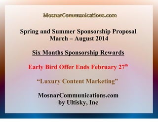 Spring and Summer Sponsorship Proposal
March – August 2014
Six Months Sponsorship Rewards
Early Bird Offer Ends February 27th
“Luxury Content Marketing”
MosnarCommunications.com
by Ultisky, Inc

 