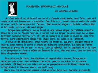 POVESTEA SFÂNTULUI NICOLAE
de ADINA UNGUR
Au fost odată ca niciodată un om si o femeie care aveau trei fete, una mai
cuminte si mai frumoasa ca cealalta. Dar într-o zi, omul ramase vaduv de sotie
si mare mai fu supararea lui. Seara, când ramase singur cu fetele, ofta adânc
si tot vorbi, el cu el, de unul singur.
- Draga mea sotioara, ne-ai lasat si-am ramas singur cu fetitele noastre.
Oare ce-o sa ne facem noi? Ce-o sa ma fac eu singur cu ele? Cum sa le spun
fetitelor necazul nostru? Of, of, of! se supara el si apoi le înveli pe cele trei
fetite, care adormisera lânga foc, dupa care, se culca si el, amarât.
A doua zi de dimineata, omul nostru se trezi si, suparat, pregati masa in
liniste, apoi merse în curte si dadu de mâncare animalelor. Le lasa pe fetite
dormind si pleca de cu zor, la lucru. Dar cu gândul, tot la copilasii lui si la cum
s-or gospodari ei fara o mâna de femeie în casa, dar mai ales, cum ar trai ele,
fara dragostea mamei.
Dar uite ca fetitele, trezindu-se si negasindu-si mama, începura sa
deretice prin casa, asa mititele cum erau, pentru ca voiau sa-si bucure
parintele. Si învatara ele iute cum sa se gospodareasca în lipsa tatalui lor,
asteptându-l în fiecare seara, cu mult drag.
Mare mai fu si bucuria omului când vazu ce fete are, harnice si cuminti.
 