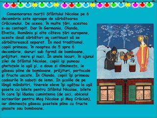 Comemorarea morţii Sfântului Nicolae pe 6
decembrie este aproape de sărbătoarea
Crăciunului. De aceea, în multe ţări, acestea
s-au contopit. Dar în Germania, Olanda,
Elveţia, România şi alte câteva ţări europene,
aceste două sărbători au continuat să se
sărbătorească separat. În mod tradiţional,
copiii primeau, în noaptea de 5 spre 6
decembrie, daruri sub formă de bomboane,
prăjituri, mere şi nuci. În unele locuri, în ajunul
zilei de Sfântul Nicolae, copiii işi puneau
ghetuţele la uşă şi, a doua zi dimineaţa, le
găseau pline de bomboane, prăjituri, portocale
şi fructe uscate. În Olanda, copiii îşi primeau
cadourile în saboţi de lemn. In şcolile de pe
lângă mânăstiri, tinerele eleve îşi agăţau la uşă
şosete cu bilete pentru Sfântul Nicolae, bilete
în care îşi lăudau cuminţenia (de aici, obiceiul
scrisorilor pentru Moş Nicolae şi Moş Crăciun),
iar dimineaţa găseau şosetele pline cu fructe
glasate sau bomboane.
 
