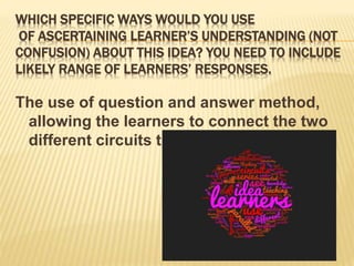 WHICH SPECIFIC WAYS WOULD YOU USE
OF ASCERTAINING LEARNER’S UNDERSTANDING (NOT
CONFUSION) ABOUT THIS IDEA? YOU NEED TO INCLUDE
LIKELY RANGE OF LEARNERS’ RESPONSES.
The use of question and answer method,
allowing the learners to connect the two
different circuits themselves.
 