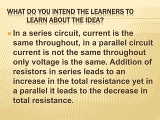 WHAT DO YOU INTEND THE LEARNERS TO
LEARN ABOUT THE IDEA?
 In a series circuit, current is the
same throughout, in a parallel circuit
current is not the same throughout
only voltage is the same. Addition of
resistors in series leads to an
increase in the total resistance yet in
a parallel it leads to the decrease in
total resistance.
 