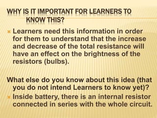 WHY IS IT IMPORTANT FOR LEARNERS TO
KNOW THIS?
 Learners need this information in order
for them to understand that the increase
and decrease of the total resistance will
have an effect on the brightness of the
resistors (bulbs).
What else do you know about this idea (that
you do not intend Learners to know yet)?
 Inside battery, there is an internal resistor
connected in series with the whole circuit.
 