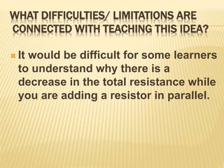 WHAT DIFFICULTIES/ LIMITATIONS ARE
CONNECTED WITH TEACHING THIS IDEA?
 It would be difficult for some learners
to understand why there is a
decrease in the total resistance while
you are adding a resistor in parallel.
 