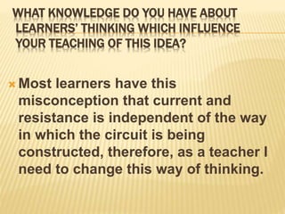 WHAT KNOWLEDGE DO YOU HAVE ABOUT
LEARNERS’ THINKING WHICH INFLUENCE
YOUR TEACHING OF THIS IDEA?
 Most learners have this
misconception that current and
resistance is independent of the way
in which the circuit is being
constructed, therefore, as a teacher I
need to change this way of thinking.
 