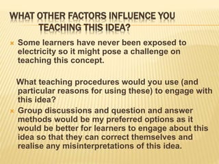 WHAT OTHER FACTORS INFLUENCE YOU
TEACHING THIS IDEA?
 Some learners have never been exposed to
electricity so it might pose a challenge on
teaching this concept.
What teaching procedures would you use (and
particular reasons for using these) to engage with
this idea?
 Group discussions and question and answer
methods would be my preferred options as it
would be better for learners to engage about this
idea so that they can correct themselves and
realise any misinterpretations of this idea.
 