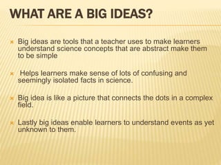 WHAT ARE A BIG IDEAS?
 Big ideas are tools that a teacher uses to make learners
understand science concepts that are abstract make them
to be simple
 Helps learners make sense of lots of confusing and
seemingly isolated facts in science.
 Big idea is like a picture that connects the dots in a complex
field.
 Lastly big ideas enable learners to understand events as yet
unknown to them.
 