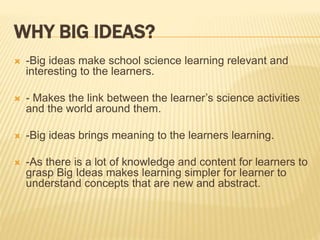 WHY BIG IDEAS?
 -Big ideas make school science learning relevant and
interesting to the learners.
 - Makes the link between the learner’s science activities
and the world around them.
 -Big ideas brings meaning to the learners learning.
 -As there is a lot of knowledge and content for learners to
grasp Big Ideas makes learning simpler for learner to
understand concepts that are new and abstract.
 
