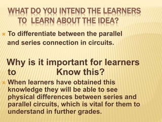WHAT DO YOU INTEND THE LEARNERS
TO LEARN ABOUT THE IDEA?
 To differentiate between the parallel
and series connection in circuits.
Why is it important for learners
to Know this?
 When learners have obtained this
knowledge they will be able to see
physical differences between series and
parallel circuits, which is vital for them to
understand in further grades.
 