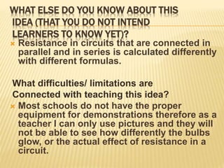 WHAT ELSE DO YOU KNOW ABOUT THIS
IDEA (THAT YOU DO NOT INTEND
LEARNERS TO KNOW YET)?
 Resistance in circuits that are connected in
parallel and in series is calculated differently
with different formulas.
What difficulties/ limitations are
Connected with teaching this idea?
 Most schools do not have the proper
equipment for demonstrations therefore as a
teacher I can only use pictures and they will
not be able to see how differently the bulbs
glow, or the actual effect of resistance in a
circuit.
 