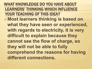 WHAT KNOWLEDGE DO YOU HAVE ABOUT
LEARNERS’ THINKING WHICH INFLUENCE
YOUR TEACHING OF THIS IDEA?
 Most learners thinking is based on
what they have seen or experienced,
with regards to electricity, it is very
difficult to explain because they
cannot see the flow of charge, so
they will not be able to fully
comprehend the reasons for having
different connections.
 