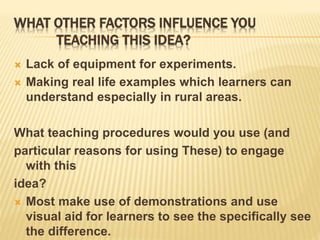 WHAT OTHER FACTORS INFLUENCE YOU
TEACHING THIS IDEA?
 Lack of equipment for experiments.
 Making real life examples which learners can
understand especially in rural areas.
What teaching procedures would you use (and
particular reasons for using These) to engage
with this
idea?
 Most make use of demonstrations and use
visual aid for learners to see the specifically see
the difference.
 