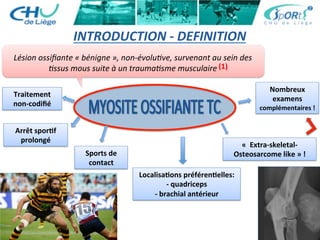 INTRODUCTION	
  -­‐	
  DEFINITION	
  
Lésion	
  ossiﬁante	
  «	
  bénigne	
  »,	
  non-­‐évolu've,	
  survenant	
  au	
  sein	
  des	
  
'ssus	
  mous	
  suite	
  à	
  un	
  trauma'sme	
  musculaire	
  
«	
  	
  Extra-­‐skeletal-­‐
Osteosarcome	
  like	
  »	
  !	
  Sports	
  de	
  	
  
contact	
  
Arrêt	
  sporBf	
  	
  
prolongé	
  
Traitement	
  	
  
non-­‐codiﬁé	
  
LocalisaBons	
  préférenBelles:	
  	
  
-­‐	
  quadriceps	
  	
  
-­‐	
  brachial	
  antérieur	
  
Nombreux	
  	
  
examens	
  
complémentaires	
  !	
  
(1)	
  
 