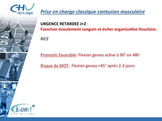 Prise	
  en	
  charge	
  classique	
  contusion	
  musculaire	
  
	
  
URGENCE	
  RETARDEE	
  J+2	
  :	
  	
  
Favoriser	
  écoulement	
  sanguin	
  et	
  éviter	
  organisaBon	
  Bssulaire.	
  
	
  
RICE	
  
	
  
	
  
Pronos:c	
  favorable:	
  Flexion	
  genou	
  ac:ve	
  à	
  90°	
  en	
  48h	
  
	
  
Risque	
  de	
  MOT	
  :	
  Flexion	
  genou	
  <45°	
  après	
  2-­‐3	
  jours	
  	
  	
  
	
  
	
  
 