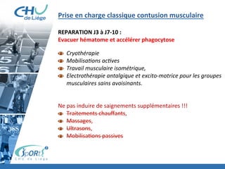 Prise	
  en	
  charge	
  classique	
  contusion	
  musculaire	
  	
  
	
  
REPARATION	
  J3	
  à	
  J7-­‐10	
  :	
  	
  
Evacuer	
  hématome	
  et	
  accélérer	
  phagocytose	
  
	
  
  Cryothérapie	
  
  Mobilisa'ons	
  ac'ves	
  
  Travail	
  musculaire	
  isométrique,	
  	
  
  Electrothérapie	
  antalgique	
  et	
  excito-­‐motrice	
  pour	
  les	
  groupes	
  
musculaires	
  sains	
  avoisinants.	
  
	
  
	
  
Ne	
  pas	
  induire	
  de	
  saignements	
  supplémentaires	
  !!!	
  
Traitements	
  chauﬀants,	
  	
  
Massages,	
  	
  
Ultrasons,	
  	
  
Mobilisa:ons	
  passives	
  
	
  
	
  
 