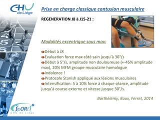 Prise	
  en	
  charge	
  classique	
  contusion	
  musculaire	
  
	
  
REGENERATION	
  J8	
  à	
  J15-­‐21	
  :	
  
	
  
	
  
	
  
	
  
Modalités	
  excentrique	
  sous	
  max:	
  
	
  
 Début	
  à	
  J8	
  
 Evalua:on	
  force	
  max	
  côté	
  sain	
  jusqu’à	
  30°/s	
  
 Début	
  à	
  5°/s,	
  amplitude	
  non	
  douloureuse	
  (+-­‐45%	
  amplitude	
  
max),	
  20%	
  MFM	
  groupe	
  musculaire	
  homologue	
  
 Indolence	
  !	
  
 Protocole	
  Stanish	
  appliqué	
  aux	
  lésions	
  musculaires	
  
 Intensiﬁca:on:	
  5	
  à	
  10%	
  force	
  à	
  chaque	
  séance,	
  amplitude	
  
jusqu’à	
  course	
  externe	
  et	
  vitesse	
  jusque	
  30°/s.	
  
	
  
	
   	
   	
   	
   	
   	
   	
  Barthélémy,	
  Kaux,	
  Ferret,	
  2014	
  
	
  
 