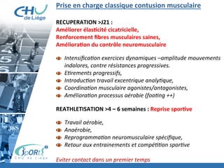 Prise	
  en	
  charge	
  classique	
  contusion	
  musculaire	
  
	
  
RECUPERATION	
  >J21	
  :	
  	
  
Améliorer	
  élasBcité	
  cicatricielle,	
  	
  
Renforcement	
  ﬁbres	
  musculaires	
  saines,	
  	
  
AmélioraBon	
  du	
  contrôle	
  neuromusculaire	
  
	
  
  Intensiﬁca'on	
  exercices	
  dynamiques	
  –amplitude	
  mouvements	
  
indolores,	
  contre	
  résistances	
  progressives.	
  
  E'rements	
  progressifs,	
  	
  
  Introduc'on	
  travail	
  excentrique	
  analy'que,	
  	
  
  Coordina'on	
  musculaire	
  agonistes/antagonistes,	
  	
  
  Améliora'on	
  processus	
  aérobie	
  (foo'ng	
  ++)	
  
	
  
REATHLETISATION	
  >4	
  –	
  6	
  semaines	
  :	
  Reprise	
  sporBve	
  
	
  
  Travail	
  aérobie,	
  	
  
  Anaérobie,	
  	
  
  Reprogramma'on	
  neuromusculaire	
  spéciﬁque,	
  	
  
  Retour	
  aux	
  entrainements	
  et	
  compé''on	
  spor've	
  
	
  
Eviter	
  contact	
  dans	
  un	
  premier	
  temps	
  
 