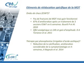 Brève	
  présenta:on	
  MOT	
  
Prise	
  en	
  charge	
  contusion	
  musculaire	
  +	
  délais	
  
À	
  faire	
  et	
  ne	
  pas	
  faire	
  
	
  
Eléments	
  de	
  rééducaXon	
  spéciﬁque	
  de	
  la	
  MOT	
  
	
  	
  
Ondes	
  de	
  chocs	
  (ESWT)?	
  	
  
	
  
•  Pas	
  de	
  fractures	
  de	
  MOT	
  mais	
  gain	
  fonc:onnel	
  
•  87%	
  d’améliora:on	
  après	
  un	
  traitement	
  de	
  3	
  
sessions	
  ESWT	
  en	
  6	
  semaines.	
  Buselli	
  P	
  et	
  Al.	
  
2010	
  
•  Eﬀet	
  analgésique	
  en	
  24h	
  et	
  gain	
  d’amplitude.	
  D	
  A	
  
Torrance	
  et	
  al.	
  2011	
  
	
  
	
  
Thérapie	
  par	
  phonophorèse	
  (irriga'on	
  d’acide	
  acé'que)?	
  
•  Réduc:on	
  de	
  la	
  calciﬁca:on,	
  améliora:on	
  
considérable	
  de	
  la	
  symptomatologie	
  en	
  4	
  
semaines,	
  A	
  Bagnulo	
  et	
  al.	
  2014	
  
	
  
	
  
 