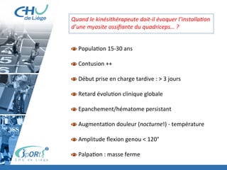 Brève	
  présenta:on	
  MOT	
  
Prise	
  en	
  charge	
  contusion	
  musculaire	
  +	
  délais	
  
À	
  faire	
  et	
  ne	
  pas	
  faire	
  
	
  
Quand	
  le	
  kinésithérapeute	
  doit-­‐il	
  évoquer	
  l’installa'on	
  
d’une	
  myosite	
  ossiﬁante	
  du	
  quadriceps…	
  ?	
  
	
  
	
  
  Popula:on	
  15-­‐30	
  ans	
  
  Contusion	
  ++	
  
  Début	
  prise	
  en	
  charge	
  tardive	
  :	
  >	
  3	
  jours	
  
  Retard	
  évolu:on	
  clinique	
  globale	
  
  Epanchement/hématome	
  persistant	
  
  Augmenta:on	
  douleur	
  (nocturne!)	
  -­‐	
  température	
  
  Amplitude	
  ﬂexion	
  genou	
  <	
  120°	
  
	
  
  Palpa:on	
  :	
  masse	
  ferme	
  
	
  
 