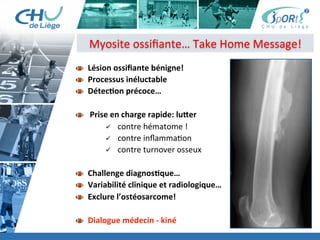 Titre	
  de	
  la	
  page	
  1	
  
Lorem	
  ipsum	
  dolor	
  sit	
  amet,	
  consectetur	
  adipiscing	
  elit,	
  sed	
  do	
  eiusmod	
  tempor	
  incididunt	
  ut	
  
labore	
  et	
  dolore	
  magna	
  aliqua.	
  Ut	
  enim	
  ad	
  minim	
  veniam,	
  quis	
  nostrud	
  exercita:on	
  ullamco	
  laboris	
  
nisi	
  ut	
  aliquip	
  ex	
  ea	
  commodo	
  consequat.	
  Duis	
  aute	
  irure	
  dolor	
  in	
  reprehenderit	
  in	
  voluptate	
  velit	
  esse	
  
cillum	
  dolore	
  eu	
  fugiat	
  nulla	
  pariatur.	
  Excepteur	
  sint	
  occaecat	
  cupidatat	
  non	
  proident,	
  sunt	
  in	
  culpa	
  qui	
  
oﬃcia	
  deserunt	
  mollit	
  anim	
  id	
  est	
  laborum.	
  »	
  
	
  
Lorem	
  ipsum	
  dolor	
  sit	
  amet,	
  consectetur	
  adipiscing	
  elit,	
  sed	
  do	
  eiusmod	
  tempor	
  incididunt	
  ut	
  labore	
  et	
  
dolore	
  magna	
  aliqua.	
  Ut	
  enim	
  ad	
  minim	
  veniam,	
  quis	
  nostrud	
  exercita:on	
  ullamco	
  laboris	
  nisi	
  ut	
  
aliquip	
  ex	
  ea	
  commodo	
  consequat.	
  Duis	
  aute	
  irure	
  dolor	
  in	
  reprehenderit	
  in	
  voluptate	
  velit	
  esse	
  cillum	
  
dolore	
  eu	
  fugiat	
  nulla	
  pariatur.	
  Excepteur	
  sint	
  occaecat	
  cupidatat	
  non	
  proident,	
  sunt	
  in	
  culpa	
  qui	
  oﬃcia	
  
deserunt	
  mollit	
  anim	
  id	
  est	
  laborum.	
  »	
  
	
  
Lorem	
  ipsum	
  dolor	
  sit	
  amet,	
  consectetur	
  adipiscing	
  elit,	
  sed	
  do	
  eiusmod	
  tempor	
  incididunt	
  ut	
  labore	
  et	
  
dolore	
  magna	
  aliqua.	
  Ut	
  enim	
  ad	
  minim	
  veniam,	
  quis	
  nostrud	
  exercita:on	
  ullamco	
  laboris	
  nisi	
  ut	
  
aliquip	
  ex	
  ea	
  commodo	
  consequat.	
  Duis	
  aute	
  irure	
  dolor	
  in	
  reprehenderit	
  in	
  voluptate	
  velit	
  esse	
  cillum	
  
dolore	
  eu	
  fugiat	
  nulla	
  pariatur.	
  Excepteur	
  sint	
  occaecat	
  cupidatat	
  non	
  proident,	
  sunt	
  in	
  culpa	
  qui	
  oﬃcia	
  
deserunt	
  mollit	
  anim	
  id	
  est	
  laborum."	
  
Myosite	
  ossiﬁante…	
  Take	
  Home	
  Message!	
  
  Lésion	
  ossiﬁante	
  bénigne!	
  
  Processus	
  inéluctable	
  	
  
  DétecBon	
  précoce…	
  
  	
  Prise	
  en	
  charge	
  rapide:	
  luser	
  
ü  contre	
  hématome	
  !	
  
ü  contre	
  inﬂamma:on	
  
ü  contre	
  turnover	
  osseux	
  
  Challenge	
  diagnosBque…	
  	
  
  Variabilité	
  clinique	
  et	
  radiologique…	
  	
  
  Exclure	
  l’ostéosarcome!	
  
  Dialogue	
  médecin	
  -­‐	
  kiné	
  
 