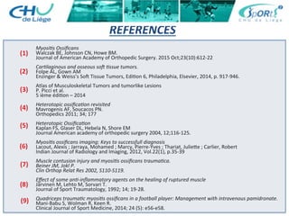 REFERENCES	
  
	
  
	
  
Myosi's	
  Ossiﬁcans	
  
Walczak	
  BE,	
  Johnson	
  CN,	
  Howe	
  BM.	
  
Journal	
  of	
  American	
  Academy	
  of	
  Orthopedic	
  Surgery.	
  2015	
  Oct;23(10):612-­‐22	
  
	
  
Car'laginous	
  and	
  osseous	
  soO	
  'ssue	
  tumors.	
  
Folpe	
  AL,	
  Gown	
  AM	
  
Enzinger	
  &	
  Weiss’s	
  So…	
  Tissue	
  Tumors,	
  Edi:on	
  6,	
  Philadelphia,	
  Elsevier,	
  2014,	
  p.	
  917-­‐946.	
  
	
  
Atlas	
  of	
  Musculoskeletal	
  Tumors	
  and	
  tumorlike	
  Lesions	
  
P.	
  Picci	
  et	
  al.	
  
5	
  ième	
  édi:on	
  –	
  2014	
  
	
  
Heterotopic	
  ossiﬁca'on	
  revisited	
  
Mavrogenis	
  AF,	
  Soucacos	
  PN.	
  
Orthopedics	
  2011;	
  34;	
  177	
  
	
  
Heterotopic	
  Ossiﬁca'on	
  
Kaplan	
  FS,	
  Glaser	
  DL,	
  Hebela	
  N,	
  Shore	
  EM	
  
Journal	
  American	
  academy	
  of	
  orthopedic	
  surgery	
  2004,	
  12;116-­‐125.	
  
	
  
Myosi's	
  ossiﬁcans	
  imaging:	
  Keys	
  to	
  successfull	
  diagnosis	
  
Lacout,	
  Alexis	
  ;	
  Jarraya,	
  Mohamed	
  ;	
  Marcy,	
  Pierre-­‐Yves	
  ;	
  Thariat,	
  Julieae	
  ;	
  Carlier,	
  Robert	
  
Indian	
  Journal	
  of	
  Radiology	
  and	
  Imaging,	
  2012,	
  Vol.22(1),	
  p.35-­‐39	
  	
  
	
  
Muscle	
  contusion	
  injury	
  and	
  myosi's	
  ossiﬁcans	
  trauma'ca.	
  
Beiner	
  JM,	
  Jokl	
  P.	
  
Clin	
  Orthop	
  Relat	
  Res	
  2002,	
  S110-­‐S119.	
  
	
  
Eﬀect	
  of	
  some	
  an'-­‐inﬂammatory	
  agents	
  on	
  the	
  healing	
  of	
  ruptured	
  muscle	
  
Järvinen	
  M,	
  Lehto	
  M,	
  Sorvari	
  T.	
  
Journal	
  of	
  Sport	
  Traumatology,	
  1992;	
  14;	
  19-­‐28.	
  
	
  
Quadriceps	
  trauma'c	
  myosi's	
  ossiﬁcans	
  in	
  a	
  football	
  player:	
  Management	
  with	
  intravenous	
  pamidronate.	
  
Mani-­‐Babu	
  S,	
  Wolman	
  R,	
  Keen	
  R.	
  
Clinical	
  Journal	
  of	
  Sport	
  Medicine,	
  2014;	
  24	
  (5):	
  e56-­‐e58.	
  
	
  
(1)	
  
(2)	
  
(3)	
  
(4)	
  
(5)	
  
(6)	
  
(7)	
  
(9)	
  
(8)	
  
 