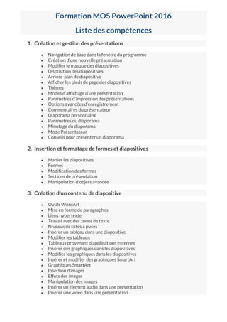 Formation MOS PowerPoint 2016
Liste des compétences
1. Création et gestion des présentations
 Navigation de base dans la fenêtre du programme
 Création d’une nouvelle présentation
 Modifier le masque des diapositives
 Disposition des diapositives
 Arrière-plan de diapositive
 Afficher les pieds de page des diapositives
 Thèmes
 Modes d’affichage d’une présentation
 Paramètres d’impression des présentations
 Options avancées d’enregistrement
 Commentaires du présentateur
 Diaporama personnalisé
 Paramètres du diaporama
 Minutage du diaporama
 Mode Présentateur
 Conseils pour présenter un diaporama
2. Insertion et formatage de formes et diapositives
 Manier les diapositives
 Formes
 Modification des formes
 Sections de présentation
 Manipulation d’objets avancée
3. Création d'un contenu de diapositive
 Outils WordArt
 Mise en forme de paragraphes
 Liens hypertexte
 Travail avec des zones de texte
 Niveaux de listes à puces
 Insérer un tableau dans une diapositive
 Modifier les tableaux
 Tableaux provenant d’applications externes
 Insérer des graphiques dans les diapositives
 Modifier les graphiques dans les diapositives
 Insérer et modifier des graphiques SmartArt
 Graphiques SmartArt
 Insertion d’images
 Effets des images
 Manipulation des images
 Insérer un élément audio dans une présentation
 Insérer une vidéo dans une présentation
 