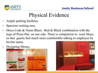 Amity Business School
Physical Evidence
• Ample parking facilities.
• Spacious waiting area.
• Dress Code & Name Blaze : Red & Black combination with the
logo of Pizza Hut on one side. There is compulsion to wear blaze,
so that guests feel much more comfortable talking to employee by
his/her name.
• Designing Menus.
 
