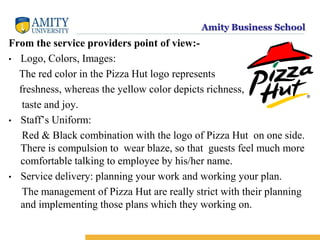 Amity Business School
From the service providers point of view:-
• Logo, Colors, Images:
The red color in the Pizza Hut logo represents
freshness, whereas the yellow color depicts richness,
taste and joy.
• Staff’s Uniform:
Red & Black combination with the logo of Pizza Hut on one side.
There is compulsion to wear blaze, so that guests feel much more
comfortable talking to employee by his/her name.
• Service delivery: planning your work and working your plan.
The management of Pizza Hut are really strict with their planning
and implementing those plans which they working on.
 