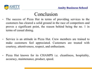 Amity Business School
Conclusion
• The success of Pizza Hut in terms of providing services to the
customers has cleared a solid ground in the race of competitors and
proves a significant point, the reason behind being the no. 1 in
terms of casual dining.
• Service is an attitude in Pizza Hut. Crew members are trained to
make customers feel appreciated. Customers are treated with
courtesy, attentiveness, respect, and enthusiasm.
• Pizza Hut known for its CHAMPS i.e. cleanliness, hospitality,
accuracy, maintenance, product, speed.
 