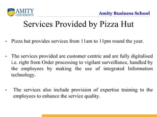 Amity Business School
Services Provided by Pizza Hut
• Pizza hut provides services from 11am to 11pm round the year.
• The services provided are customer centric and are fully digitalised
i.e. right from Order processing to vigilant surveillance, handled by
the employees by making the use of integrated Information
technology.
• The services also include provision of expertise training to the
employees to enhance the service quality.
 