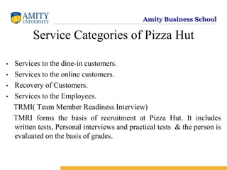 Amity Business School
Service Categories of Pizza Hut
• Services to the dine-in customers.
• Services to the online customers.
• Recovery of Customers.
• Services to the Employees.
TRMI( Team Member Readiness Interview)
TMRI forms the basis of recruitment at Pizza Hut. It includes
written tests, Personal interviews and practical tests & the person is
evaluated on the basis of grades.
 