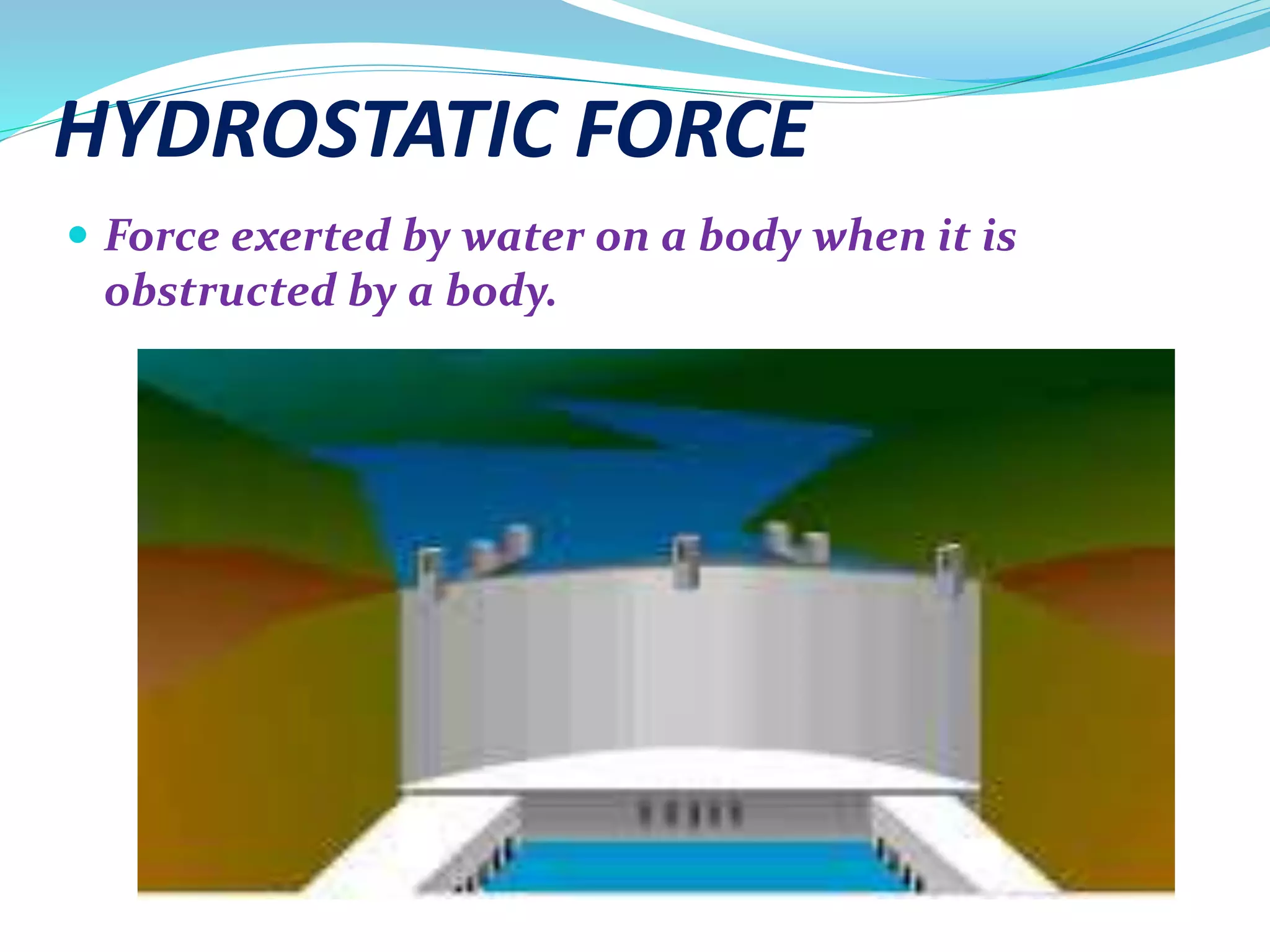 HYDROSTATIC FORCE
 Force exerted by water on a body when it is
obstructed by a body.
 