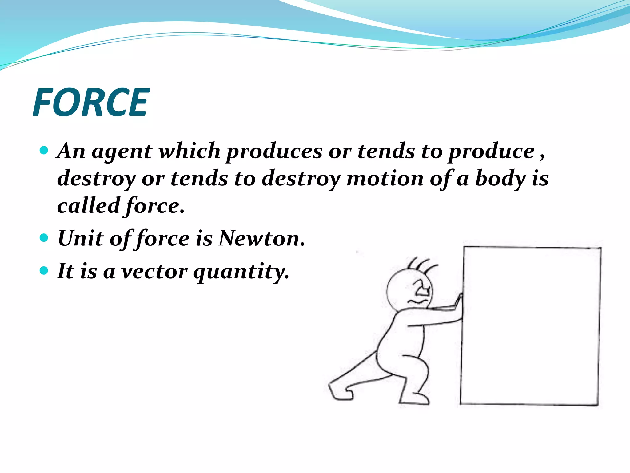 FORCE
 An agent which produces or tends to produce ,
destroy or tends to destroy motion of a body is
called force.
 Unit of force is Newton.
 It is a vector quantity.
 