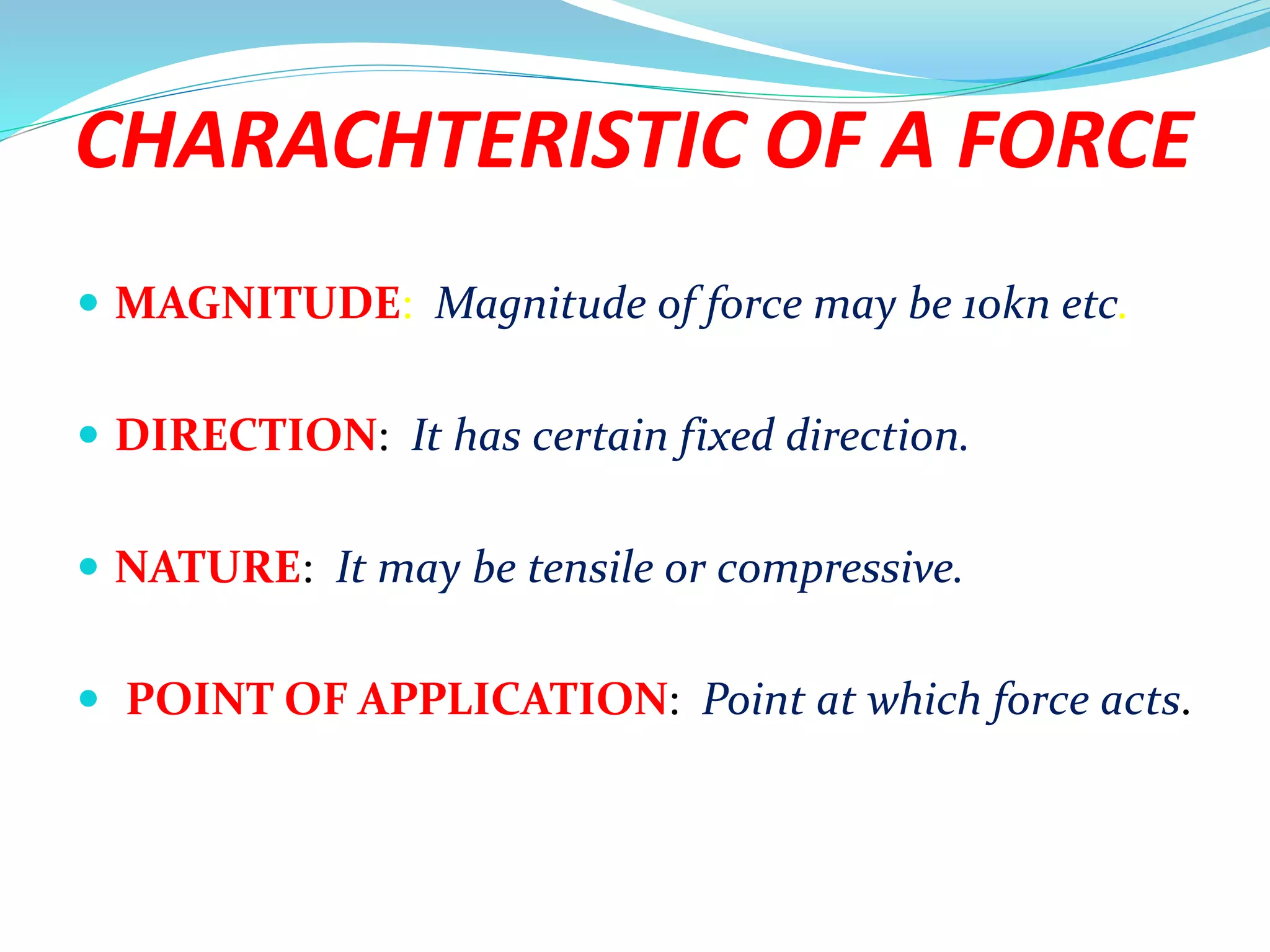 CHARACHTERISTIC OF A FORCE
 MAGNITUDE: Magnitude of force may be 10kn etc.
 DIRECTION: It has certain fixed direction.
 NATURE: It may be tensile or compressive.
 POINT OF APPLICATION: Point at which force acts.
 