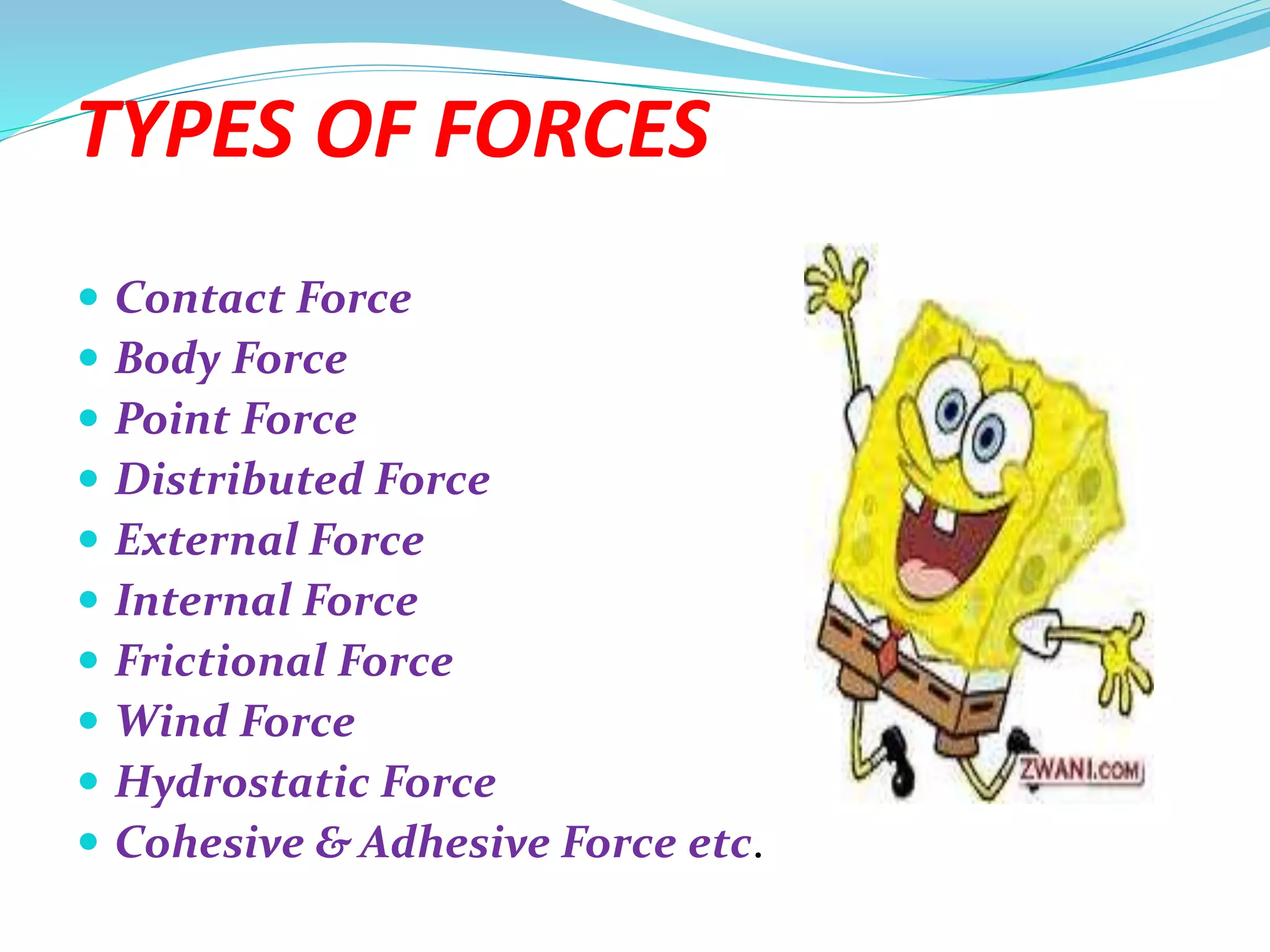 TYPES OF FORCES
 Contact Force
 Body Force
 Point Force
 Distributed Force
 External Force
 Internal Force
 Frictional Force
 Wind Force
 Hydrostatic Force
 Cohesive & Adhesive Force etc.
 