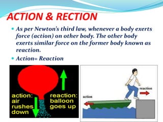 ACTION & RECTION
 As per Newton’s third law, whenever a body exerts
force (action) on other body. The other body
exerts similar force on the former body known as
reaction.
 Action= Reaction
 