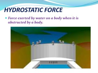HYDROSTATIC FORCE
 Force exerted by water on a body when it is
obstructed by a body.
 