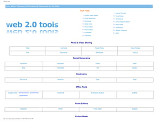 Web 2.0 Tools



     mrs. alline: Directory of Educational Resources on the Web

                                                                                           Tech Tools
                                                                                                                                  9. Internet Cut-Outs
                                                                                              1. Photo & Video Sharing           10. Home Pages
                                                                                              2. Social Networking               11. Whiteboards
                                                                                              3. Bookmarks                       12. Online Diagram Makers
                                                                                              4. Office Tools                    13. News Feeds
                                                                                              5. Photo Editors                   14. Geolocators
                                                                                              6. Picture Maker                   15. Blogs & Publishers
                                                                                              7. Converters                      16. Wikis
                                                                                              8. Calendars




                                                                                   Photo & Video Sharing

                                                Flickr                  YouTube                                    Tweet Photo                               Voice Thread

                                                 Hulu                  Panoramio                                     WebShots                                  JayCut


                                                                                     Social Networking

                                    Facebook                        MySpace                                        Twitter                                     bebo

                                       Ning                         Friendster                                       Hi5                                       Meebo



                                                                                        Bookmarks

                                   Del.icio.us                      BackFlip                                         Digg                                      Diigo



                                                                                       Office Tools

         Google Docs – wordprocessor, spreadsheet,                  ThinkFree                                 Buzzword Acrobat                                gOffice
                                  presentation




                                                                                       Photo Editors

                                    SnipShot                          Picnik                                     Flickr Editor                                Glogster



                                                                                       Picture Maker
http://www.alline.org/euro/web2.html (1 of 4)6/7/2009 12:27:58 PM
 