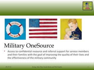 Military OneSource
• Access to confidential resource and referral support for service members
  and their families with the goal of improving the quality of their lives and
  the effectiveness of the military community


 03/27/12                Serving Active Duty, Guard, Reserve and Their Families   1
 