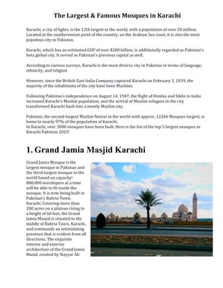 The Largest & Famous Mosques in Karachi
Karachi, a city of lights, is the 12th largest in the world, with a population of over 20 million.
Located at the southernmost point of the country, on the Arabian Sea coast, it is also the most
populous city in Pakistan.
Karachi, which has an estimated GDP of over $200 billion, is additionally regarded as Pakistan's
beta global city. It served as Pakistan's previous capital as well.
According to various surveys, Karachi is the most diverse city in Pakistan in terms of language,
ethnicity, and religion.
However, since the British East India Company captured Karachi on February 3, 1839, the
majority of the inhabitants of the city have been Muslims.
Following Pakistan's independence on August 14, 1947, the flight of Hindus and Sikhs to India
increased Karachi's Muslim population, and the arrival of Muslim refugees in the city
transformed Karachi back into a mostly Muslim city.
Pakistan, the second-largest Muslim Nation in the world with approx. 12266 Mosques largest, is
home to nearly 97% of the population of Karachi.
In Karachi, over 3000 mosques have been built. Here is the list of the top 5 largest mosques in
Karachi Pakistan 2023!
1. Grand Jamia Masjid Karachi
Grand Jamia Mosque is the
largest mosque in Pakistan and
the third-largest mosque in the
world based on capacity!
800,000 worshipers at a time
will be able to fit inside the
mosque. It is now being built in
Pakistan's Bahria Town,
Karachi. Covering more than
200 acres on a plateau rising to
a height of 60 feet, the Grand
Jamia Masjid is situated in the
middle of Bahria Town, Karachi,
and commands an intimidating
presence that is evident from all
directions. The exquisite
interior and exterior
architecture of the Grand Jamia
Masid, created by Nayyar Ali
 